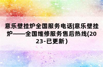 意乐壁挂炉全国服务电话|意乐壁挂炉——全国维修服务售后热线(2023-已更新）